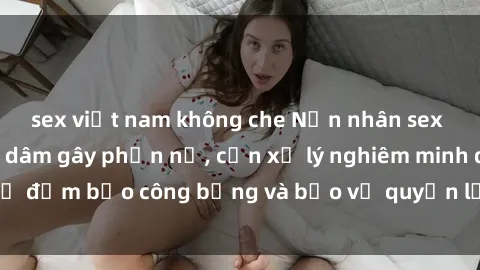 sex việt nam không che Nạn nhân sex Việt Nam bị hiếp dâm gây phẫn nộ, cần xử lý nghiêm minh để đảm bảo công bằng và bảo vệ quyền lợi của người bị hại.