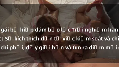 gái bị hiếp dâm bạo lực Trải nghiệm hành vi sex trói buộc: Sự kích thích đến từ việc kiểm soát và chi phối, đẩy giới hạn và tìm ra điểm mới của niềm hứng thú.