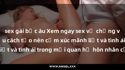 sex gái bắc âu Xem ngay sex vợ chồng vietsub để tìm hiểu cách tạo nên cảm xúc mãnh liệt và tình ái trong mối quan hệ hôn nhân của bạn!