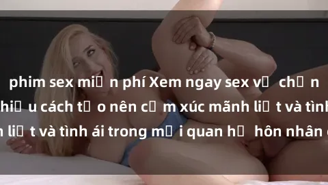 phim sex miễn phí Xem ngay sex vợ chồng vietsub để tìm hiểu cách tạo nên cảm xúc mãnh liệt và tình ái trong mối quan hệ hôn nhân của bạn!