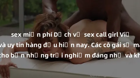 sex miễn phí Dịch vụ sex call girl Việt Nam đẳng cấp và uy tín hàng đầu hiện nay. Các cô gái sẽ mang lại cho bạn những trải nghiệm đáng nhớ và không thể quên. Liên hệ ngay!