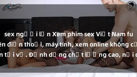 sex người lớn Xem phim sex Việt Nam full HD miễn phí trên điện thoại, máy tính, xem online không cần tải về. Định dạng chất lượng cao, nội dung hấp dẫn, đa dạng.