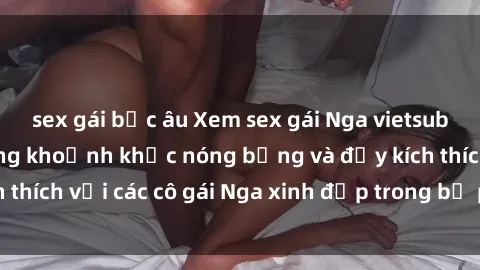 sex gái bắc âu Xem sex gái Nga vietsub: Tận hưởng những khoảnh khắc nóng bỏng và đầy kích thích với các cô gái Nga xinh đẹp trong bộ phim vietsub.