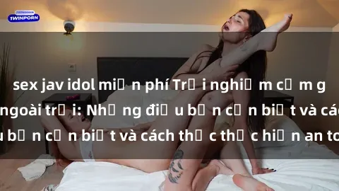 sex jav idol miễn phí Trải nghiệm cảm giác mới lạ với sex ngoài trời: Những điều bạn cần biết và cách thức thực hiện an toàn