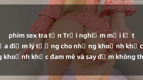 phim sex tra tấn Trải nghiệm mới lạ tại sex nhà nghỉ: Địa điểm lý tưởng cho những khoảnh khắc đam mê và say đắm không thể quên!
