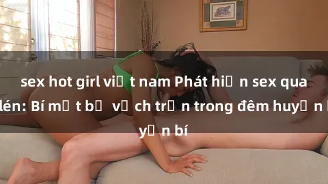 sex hot girl việt nam Phát hiện sex quay lén: Bí mật bị vạch trần trong đêm huyền bí