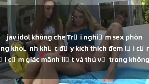 jav idol không che Trải nghiệm sex phòng thay đồ: Khi những khoảnh khắc đầy kích thích đem lại cảm giác mãnh liệt và thú vị trong không gian hẹp hòi.
