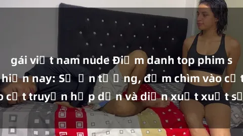 gái việt nam nude Điểm danh top phim sex vietsub hot nhất hiện nay: Số ấn tượng, đắm chìm vào cốt truyện hấp dẫn và diễn xuất xuất sắcủa các diễn viên.