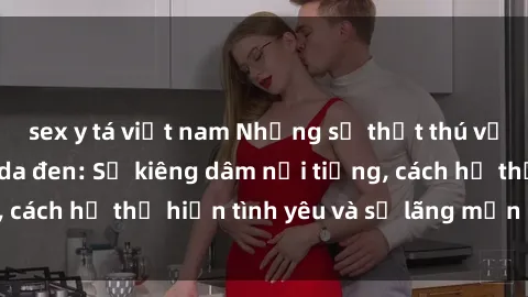 sex y tá việt nam Những sự thật thú vị về sex ở người da đen: Sự kiêng dâm nổi tiếng, cách họ thể hiện tình yêu và sự lãng mạn đặc biệt
