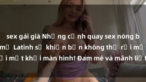 sex gái già Những cảnh quay sex nóng bỏng với diễn viên mỹ Latinh sẽ khiến bạn không thể rời mắt khỏi màn hình! Đam mê và mãnh liệt, đầy cuốn hút!
