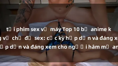 tải phim sex về máy Top 10 bộ anime không che nổi tiếng về chủ đề sex: cực kỳ hấp dẫn và đáng xem cho người hâm mộ anime!