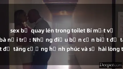 sex bị quay lén trong toilet Bí mật về cuộc sống sex của bà nội trợ: Những điều bạn cần biết để tăng cường hạnh phúc và sự hài lòng trong mối quan hệ