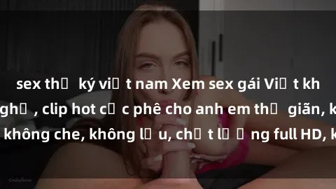 sex thư ký việt nam Xem sex gái Việt không che tại nhà nghỉ, clip hot cực phê cho anh em thư giãn, không che, không lậu, chất lượng full HD, không che, mới nhất.