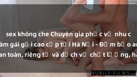 sex không che Chuyên gia phục vụ nhu cầu sex gái Việt làm gái gọi cao cấp tại Hà Nội - Đảm bảo an toàn, riêng tư và dịch vụ chất lượng, hãy trải nghiệm ngay!