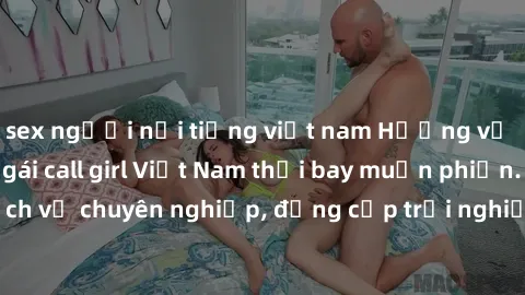 sex người nổi tiếng việt nam Hương vị đặc biệt với sex gái call girl Việt Nam thổi bay muộn phiền. Dịch vụ chuyên nghiệp, đẳng cấp trải nghiệm khó quên. Đặt lịch ngay!