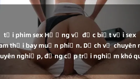 tải phim sex Hương vị đặc biệt với sex gái call girl Việt Nam thổi bay muộn phiền. Dịch vụ chuyên nghiệp, đẳng cấp trải nghiệm khó quên. Đặt lịch ngay!