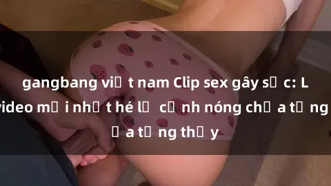 gangbang việt nam Clip sex gây sốc: Loạt video mới nhất hé lộ cảnh nóng chưa từng thấy