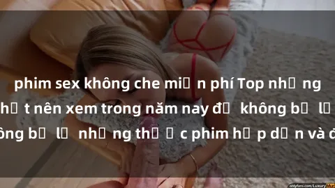 phim sex không che miễn phí Top những bộ phim sex hay nhất nên xem trong năm nay để không bỏ lỡ những thước phim hấp dẫn và đầy kịch tính.