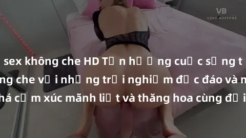 sex không che HD Tận hưởng cuộc sống tình dục online không che với những trải nghiệm độc đáo và mới lạ. Khám phá cảm xúc mãnh liệt và thăng hoa cùng đối tác tại các trang web chuyên nghiệp.