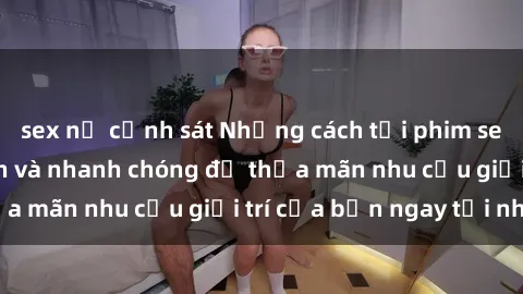 sex nữ cảnh sát Những cách tải phim sex về máy đơn giản và nhanh chóng để thỏa mãn nhu cầu giải trí của bạn ngay tại nhà
