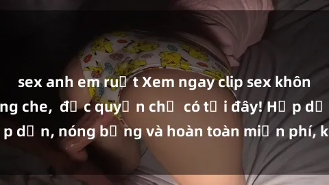 sex anh em ruột Xem ngay clip sex không che cực hot, không che,  độc quyền chỉ có tại đây! Hấp dẫn, nóng bỏng và hoàn toàn miễn phí, không thể bỏ qua!