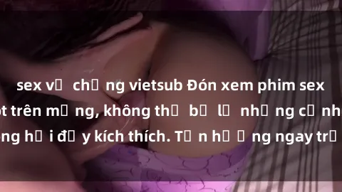 sex vợ chồng vietsub Đón xem phim sex mới nhất đang hot trên mạng, không thể bỏ lỡ những cảnh nóng hổi đầy kích thích. Tận hưởng ngay trước khi bị xoá chóng mặt!