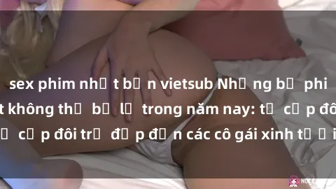 sex phim nhật bản vietsub Những bộ phim sex JAV hot nhất không thể bỏ lỡ trong năm nay: từ cặp đôi trẻ đẹp đến các cô gái xinh tươi đầy sức hút.