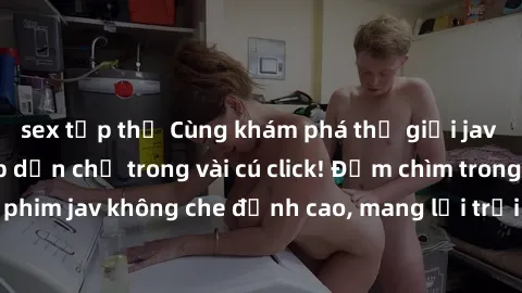 sex tập thể Cùng khám phá thế giới jav không che siêu hấp dẫn chỉ trong vài cú click! Đắm chìm trong những bộ phim jav không che đỉnh cao, mang lại trải nghiệm thú vị và đầy kích thích.