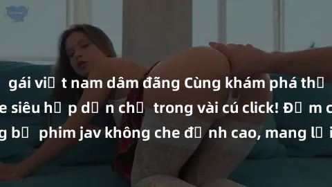 gái việt nam dâm đãng Cùng khám phá thế giới jav không che siêu hấp dẫn chỉ trong vài cú click! Đắm chìm trong những bộ phim jav không che đỉnh cao, mang lại trải nghiệm thú vị và đầy kích thích.