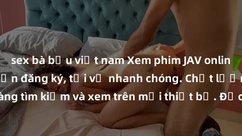 sex bà bầu việt nam Xem phim JAV online miễn phí không cần đăng ký, tải về nhanh chóng. Chất lượng HD, dễ dàng tìm kiếm và xem trên mọi thiết bị. Đặc biệt, không quảng cáo làm phiền.