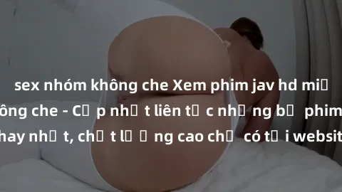 sex nhóm không che Xem phim jav hd miễn phí đỉnh cao không che - Cập nhật liên tục những bộ phim sex hay nhất, chất lượng cao chỉ có tại website chuyên nghiệp hàng đầu.