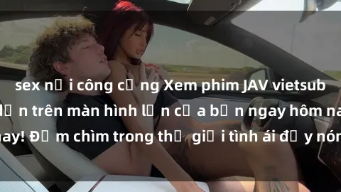 sex nơi công cộng Xem phim JAV vietsub mới nhất và hấp dẫn trên màn hình lớn của bạn ngay hôm nay! Đắm chìm trong thế giới tình ái đầy nóng bỏng và kích thích.