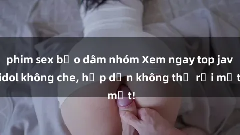 phim sex bạo dâm nhóm Xem ngay top jav idol không che, hấp dẫn không thể rời mắt!