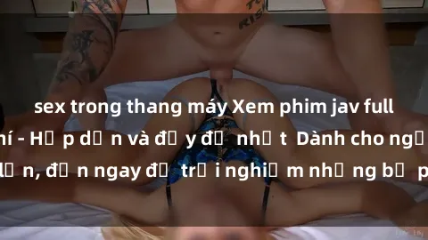 sex trong thang máy Xem phim jav full HD online miễn phí - Hấp dẫn và đầy đủ nhất  Dành cho người lớn, đến ngay để trải nghiệm những bộ phim hấp dẫn và hấp dẫn.