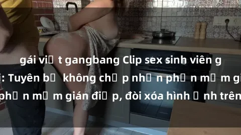 gái việt gangbang Clip sex sinh viên gây sốt mạng xã hội: Tuyên bố không chấp nhận phần mềm gián điệp, đòi xóa hình ảnh trên internet