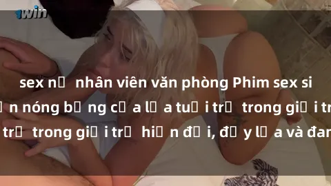 sex nữ nhân viên văn phòng Phim sex sinh viên: Câu chuyện nóng bỏng của lứa tuổi trẻ trong giới trẻ hiện đại, đầy lửa và đam mê