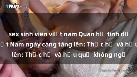 sex sinh viên việt nam Quan hệ tình dục của nữ sinh Việt Nam ngày càng tăng lên: Thực hư và hậu quả không ngờ