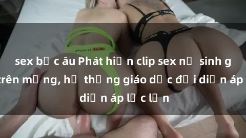 sex bắc âu Phát hiện clip sex nữ sinh gây sốc trên mạng, hệ thống giáo dục đối diện áp lực lớn