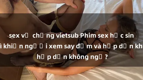 sex vợ chồng vietsub Phim sex học sinh: Điều gì khiến người xem say đắm và hấp dẫn không ngờ?