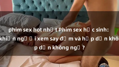 phim sex hot nhất Phim sex học sinh: Điều gì khiến người xem say đắm và hấp dẫn không ngờ?