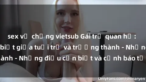 sex vợ chồng vietsub Gái trẻ quan hệ: Mối quan hệ khác biệt giữa tuổi trẻ và trưởng thành - Những điều cần biết và cảnh báo từ chuyên gia