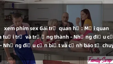 xem phim sex Gái trẻ quan hệ: Mối quan hệ khác biệt giữa tuổi trẻ và trưởng thành - Những điều cần biết và cảnh báo từ chuyên gia
