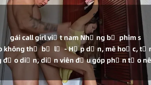 gái call girl việt nam Những bộ phim sex gái già đỉnh cao không thể bỏ lỡ - Hấp dẫn, mê hoặc, từng đạo diễn, diễn viên đều góp phần tạo nên sự hấp dẫn, kích thích.