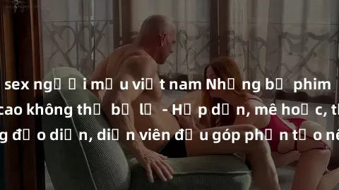 sex người mẫu việt nam Những bộ phim sex gái già đỉnh cao không thể bỏ lỡ - Hấp dẫn, mê hoặc, từng đạo diễn, diễn viên đều góp phần tạo nên sự hấp dẫn, kích thích.
