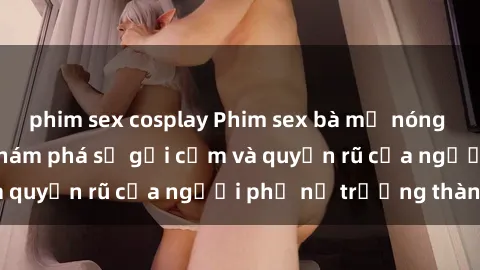 phim sex cosplay Phim sex bà mẹ nóng bỏng: Hành trình khám phá sự gợi cảm và quyến rũ của người phụ nữ trưởng thành.