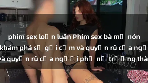 phim sex loạn luân Phim sex bà mẹ nóng bỏng: Hành trình khám phá sự gợi cảm và quyến rũ của người phụ nữ trưởng thành.