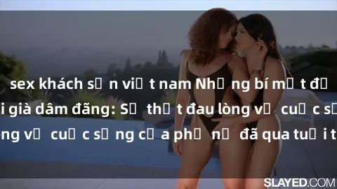 sex khách sạn việt nam Những bí mật đằng sau vẻ ngoài gái già dâm đãng: Sự thật đau lòng về cuộc sống của phụ nữ đã qua tuổi thanh xuân