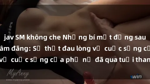 jav SM không che Những bí mật đằng sau vẻ ngoài gái già dâm đãng: Sự thật đau lòng về cuộc sống của phụ nữ đã qua tuổi thanh xuân