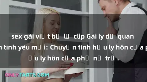 sex gái việt bị lộ clip Gái ly dị quan hệ tìm kiếm tình yêu mới: Chuyện tình hậu ly hôn của phụ nữ trẻ.