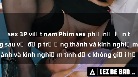 sex 3P việt nam Phim sex phụ nữ lớn tuổi: Sức hút đằng sau vẻ đẹp trưởng thành và kinh nghiệm tình dục không giới hạn